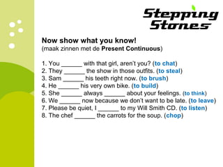 Now show what you know!
(maak zinnen met de Present Continuous)
1. You ______ with that girl, aren’t you? (to chat)
2. They ______ the show in those outfits. (to steal)
3. Sam ______ his teeth right now. (to brush)
4. He ______ his very own bike. (to build)
5. She ______ always ______ about your feelings. (to think)
6. We ______ now because we don’t want to be late. (to leave)
7. Please be quiet, I ______ to my Will Smith CD. (to listen)
8. The chef ______ the carrots for the soup. (chop)
 