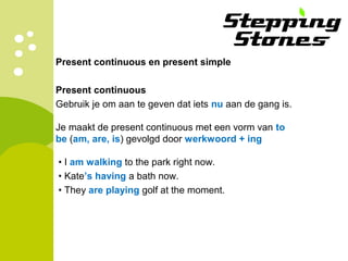 Present continuous en present simple
Present continuous
Gebruik je om aan te geven dat iets nu aan de gang is.
Je maakt de present continuous met een vorm van to
be (am, are, is) gevolgd door werkwoord + ing
• I am walking to the park right now.
• Kate’s having a bath now.
• They are playing golf at the moment.