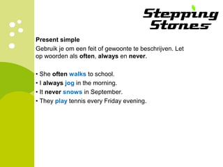 Present simple
Gebruik je om een feit of gewoonte te beschrijven. Let
op woorden als often, always en never.
• She often walks to school.
• I always jog in the morning.
• It never snows in September.
• They play tennis every Friday evening.