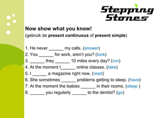 Now show what you know!
(gebruik de present continuous of present simple)
1. He never ______ my calls. (answer)
2. You ______ for work, aren’t you? (look)
3. ______ they ______ 10 miles every day? (run)
4. At the moment I______ online classes. (take)
5. I ______ a magazine right now. (read)
6. She sometimes ______ problems getting to sleep. (have)
7. At the moment the babies ______ in their rooms. (sleep )
8. ______ you regularly ______ to the dentist? (go)