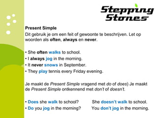 Present Simple
Dit gebruik je om een feit of gewoonte te beschrijven. Let op
woorden als often, always en never.
• She often walks to school.
• I always jog in the morning.
• It never snows in September.
• They play tennis every Friday evening.
Je maakt de Present Simple vragend met do of does) Je maakt
de Present Simple ontkennend met don’t of doesn’t.
• Does she walk to school? She doesn’t walk to school.
• Do you jog in the morning? You don’t jog in the morning.
 