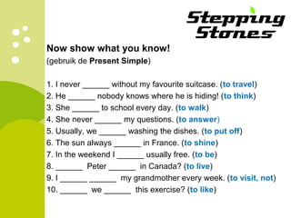 Now show what you know!
(gebruik de Present Simple)
1. I never ______ without my favourite suitcase. (to travel)
2. He ______ nobody knows where he is hiding! (to think)
3. She ______ to school every day. (to walk)
4. She never ______ my questions. (to answer)
5. Usually, we ______ washing the dishes. (to put off)
6. The sun always ______ in France. (to shine)
7. In the weekend I ______ usually free. (to be)
8. ______ Peter ______ in Canada? (to live)
9. I ______ ______ my grandmother every week. (to visit, not)
10. ______ we ______ this exercise? (to like)
 