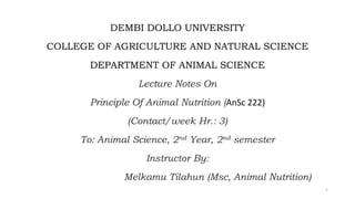DEMBI DOLLO UNIVERSITY
COLLEGE OF AGRICULTURE AND NATURAL SCIENCE
DEPARTMENT OF ANIMAL SCIENCE
Lecture Notes On
Principle Of Animal Nutrition (AnSc 222)
(Contact/week Hr.: 3)
To: Animal Science, 2nd Year, 2nd semester
Instructor By:
Melkamu Tilahun (Msc, Animal Nutrition)
1
 