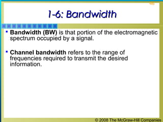 © 2008 The McGraw-Hill Companies
46
1-6: Bandwidth1-6: Bandwidth
 Bandwidth (BW) is that portion of the electromagnetic
spectrum occupied by a signal.
 Channel bandwidth refers to the range of
frequencies required to transmit the desired
information.
 