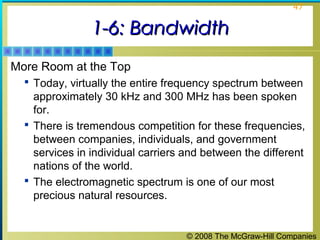 © 2008 The McGraw-Hill Companies
47
1-6: Bandwidth1-6: Bandwidth
More Room at the Top
 Today, virtually the entire frequency spectrum between
approximately 30 kHz and 300 MHz has been spoken
for.
 There is tremendous competition for these frequencies,
between companies, individuals, and government
services in individual carriers and between the different
nations of the world.
 The electromagnetic spectrum is one of our most
precious natural resources.
 