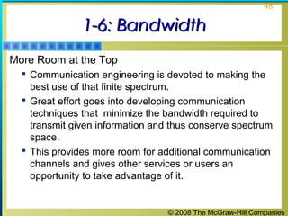 © 2008 The McGraw-Hill Companies
48
1-6: Bandwidth1-6: Bandwidth
More Room at the Top
 Communication engineering is devoted to making the
best use of that finite spectrum.
 Great effort goes into developing communication
techniques that minimize the bandwidth required to
transmit given information and thus conserve spectrum
space.
 This provides more room for additional communication
channels and gives other services or users an
opportunity to take advantage of it.
 