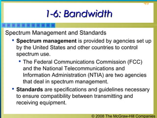 © 2008 The McGraw-Hill Companies
49
1-6: Bandwidth1-6: Bandwidth
Spectrum Management and Standards
 Spectrum management is provided by agencies set up
by the United States and other countries to control
spectrum use.
 The Federal Communications Commission (FCC)
and the National Telecommunications and
Information Administration (NTIA) are two agencies
that deal in spectrum management.
 Standards are specifications and guidelines necessary
to ensure compatibility between transmitting and
receiving equipment.
 