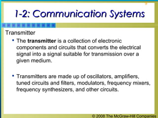 © 2008 The McGraw-Hill Companies
9
1-2: Communication Systems1-2: Communication Systems
Transmitter
 The transmitter is a collection of electronic
components and circuits that converts the electrical
signal into a signal suitable for transmission over a
given medium.
 Transmitters are made up of oscillators, amplifiers,
tuned circuits and filters, modulators, frequency mixers,
frequency synthesizers, and other circuits.
 