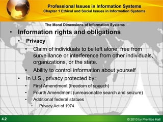 4.2 © 2010 by Prentice Hall
• Information rights and obligations
• Privacy
• Claim of individuals to be left alone, free from
surveillance or interference from other individuals,
organizations, or the state.
• Ability to control information about yourself
• In U.S., privacy protected by:
• First Amendment (freedom of speech)
• Fourth Amendment (unreasonable search and seizure)
• Additional federal statues
• Privacy Act of 1974
The Moral Dimensions of Information Systems
Professional Issues in Information Systems
Chapter 1 Ethical and Social Issues in Information Systems
 