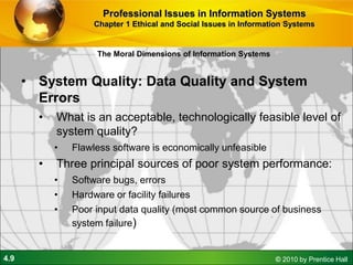 4.9 © 2010 by Prentice Hall
• System Quality: Data Quality and System
Errors
• What is an acceptable, technologically feasible level of
system quality?
• Flawless software is economically unfeasible
• Three principal sources of poor system performance:
• Software bugs, errors
• Hardware or facility failures
• Poor input data quality (most common source of business
system failure)
The Moral Dimensions of Information Systems
Professional Issues in Information Systems
Chapter 1 Ethical and Social Issues in Information Systems
 