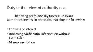 Duty to the relevant authority (cont’d)
-behaving professionally towards relevant
authorities means, in particular, avoiding the following:
• Conflicts of interest
• Disclosing confidential information without
permission
• Misrepresentation
 