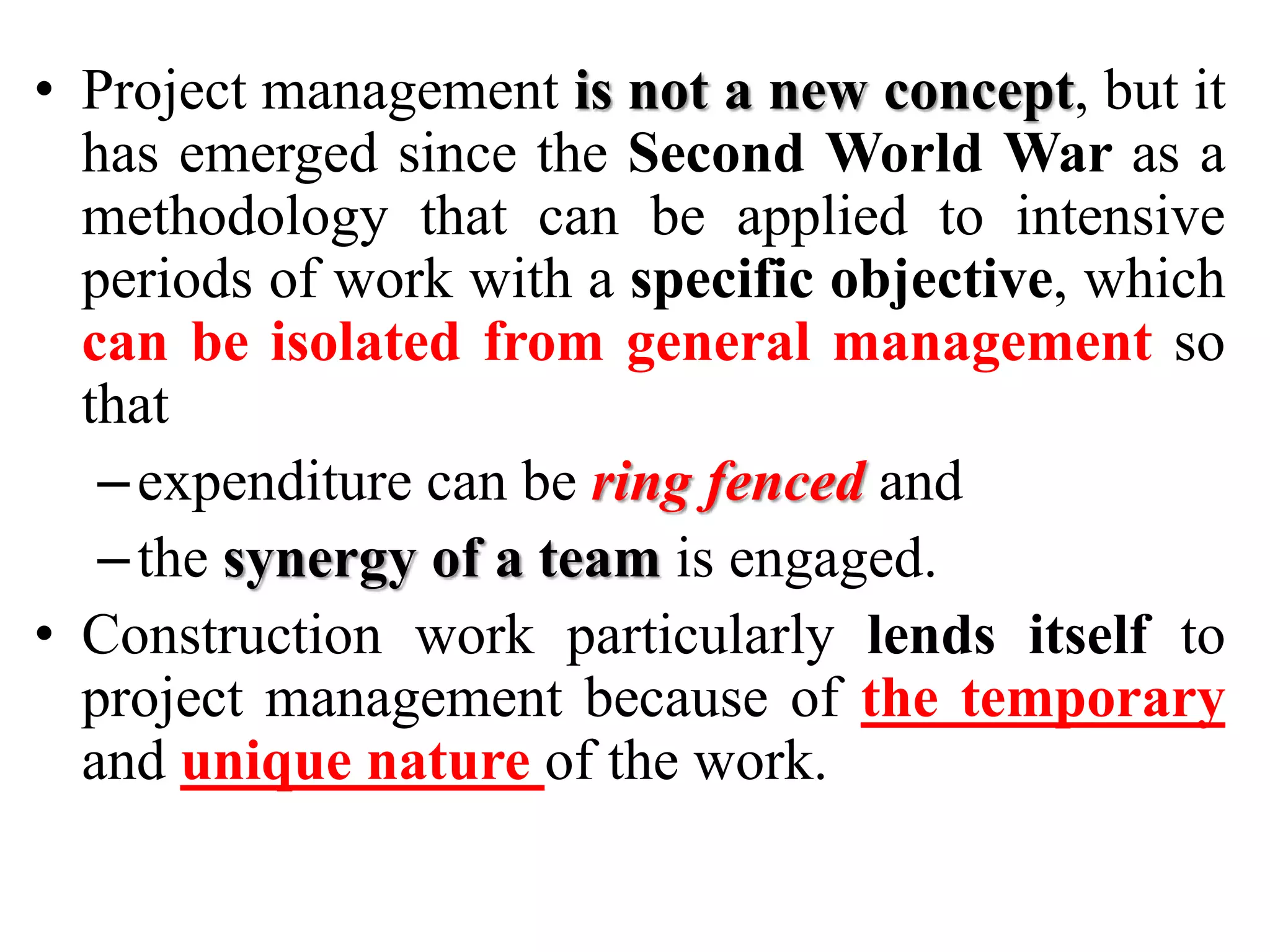 • Project management is not a new concept, but it
has emerged since the Second World War as a
methodology that can be applied to intensive
periods of work with a specific objective, which
can be isolated from general management so
that
–expenditure can be ring fenced and
–the synergy of a team is engaged.
• Construction work particularly lends itself to
project management because of the temporary
and unique nature of the work.
 