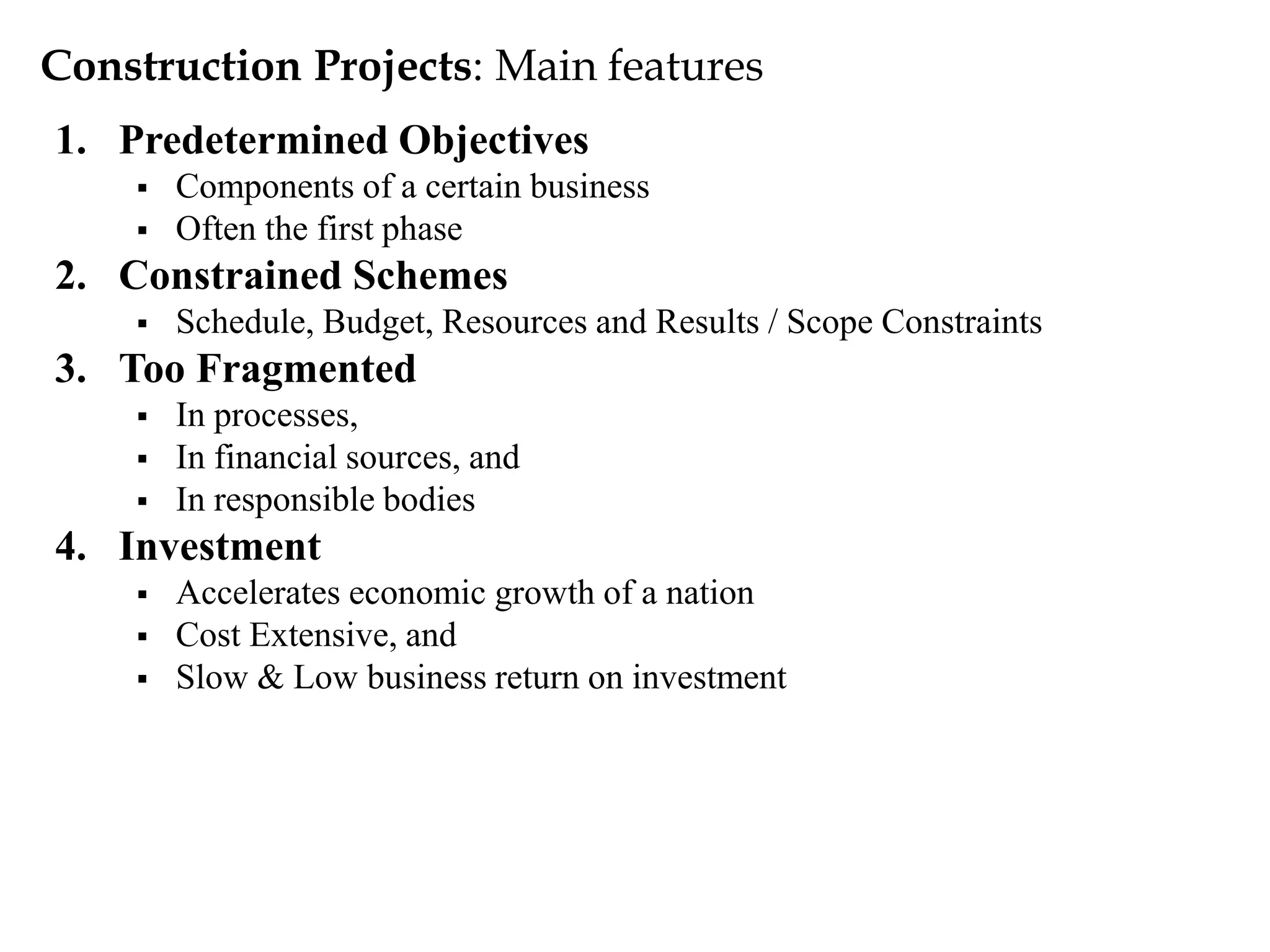 Construction Projects: Main features
1. Predetermined Objectives
 Components of a certain business
 Often the first phase
2. Constrained Schemes
 Schedule, Budget, Resources and Results / Scope Constraints
3. Too Fragmented
 In processes,
 In financial sources, and
 In responsible bodies
4. Investment
 Accelerates economic growth of a nation
 Cost Extensive, and
 Slow & Low business return on investment
 
