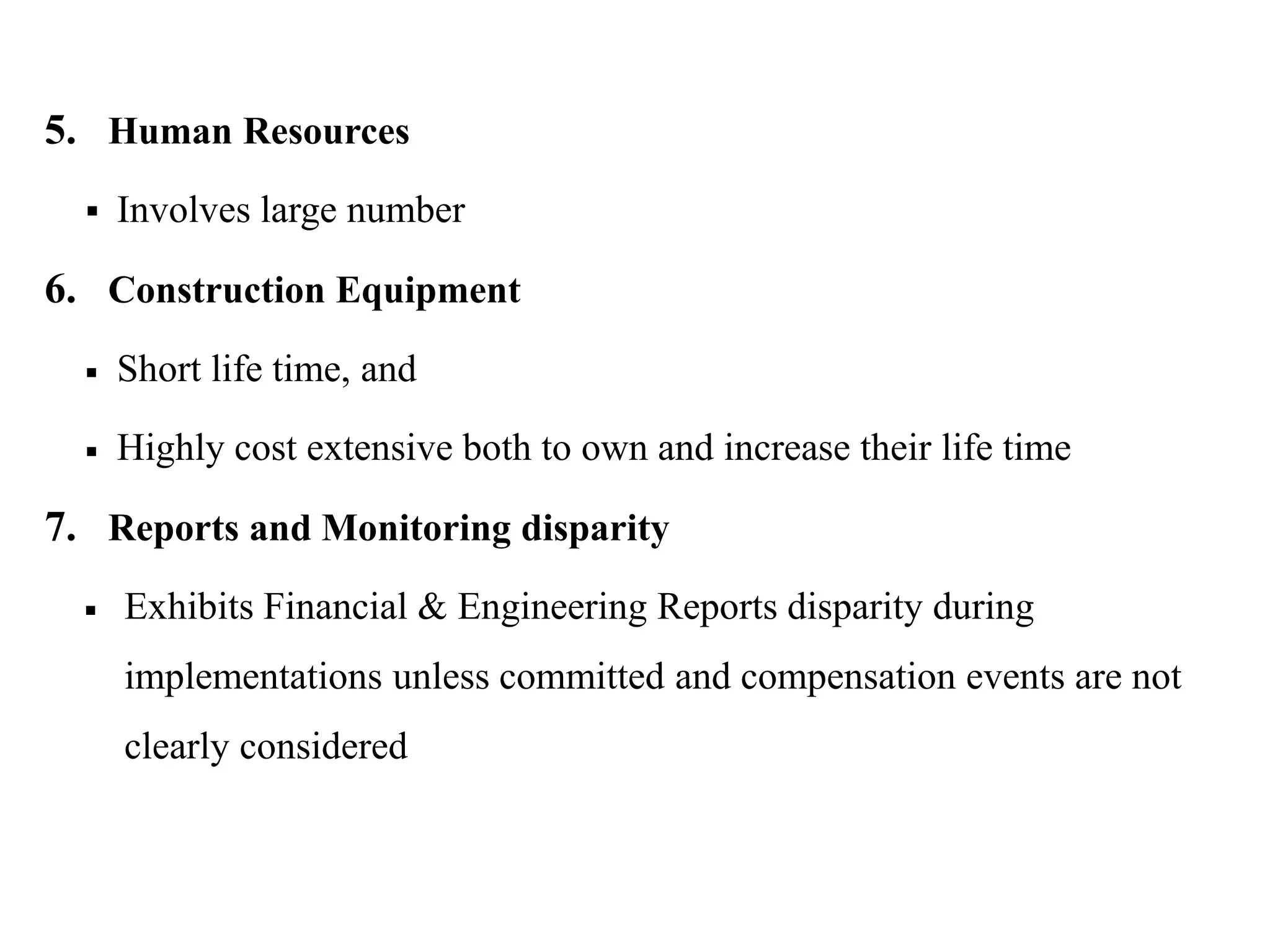5. Human Resources
 Involves large number
6. Construction Equipment
 Short life time, and
 Highly cost extensive both to own and increase their life time
7. Reports and Monitoring disparity
 Exhibits Financial & Engineering Reports disparity during
implementations unless committed and compensation events are not
clearly considered
 