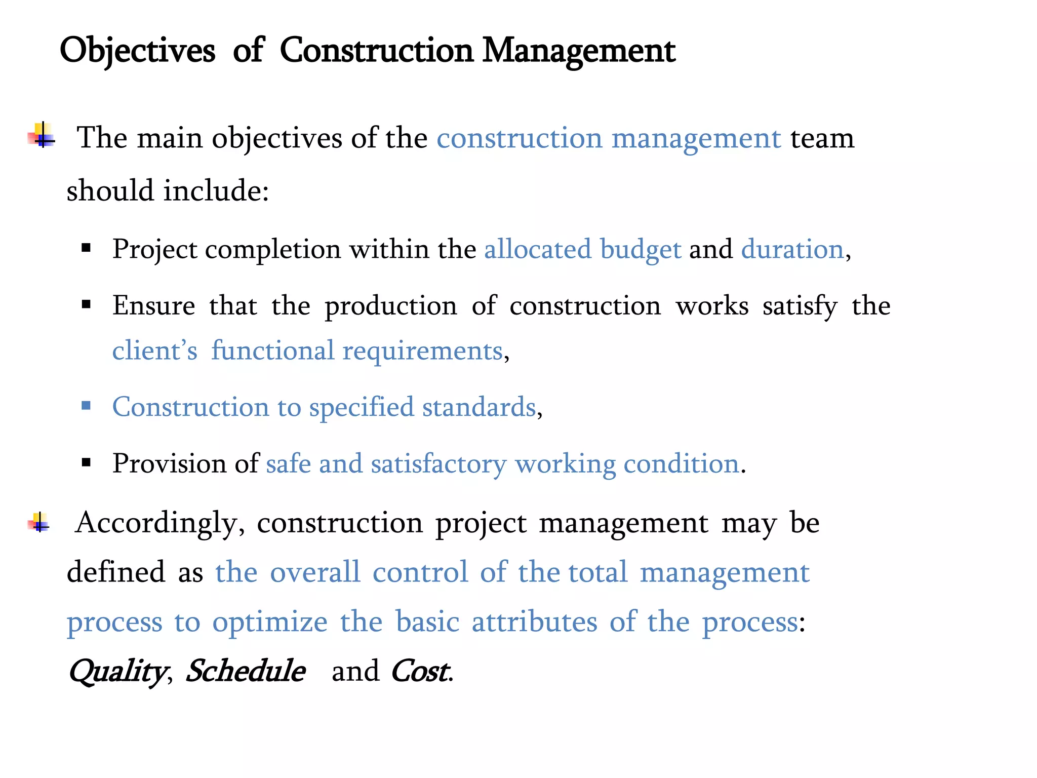 Objectives of Construction Management
The main objectives of the construction management team
should include:
 Project completion within the allocated budget and duration,
 Ensure that the production of construction works satisfy the
client’s functional requirements,
 Construction to specified standards,
 Provision of safe and satisfactory working condition.
Accordingly, construction project management may be
defined as the overall control of the total management
process to optimize the basic attributes of the process:
Quality, Schedule and Cost.
 