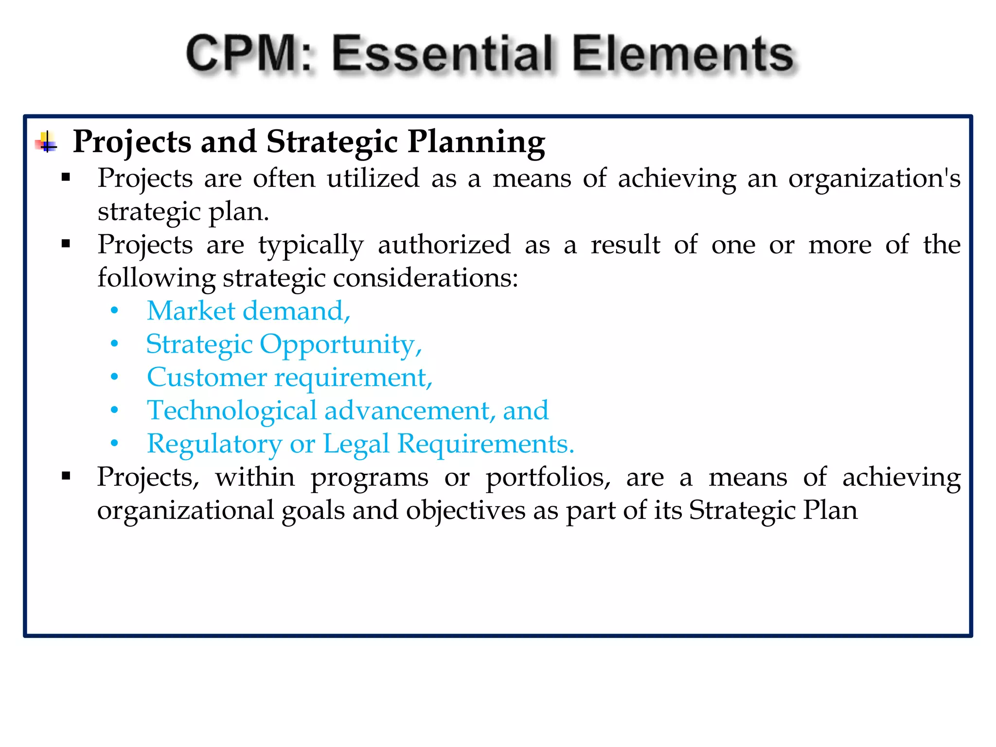 Projects and Strategic Planning
 Projects are often utilized as a means of achieving an organization's
strategic plan.
 Projects are typically authorized as a result of one or more of the
following strategic considerations:
• Market demand,
• Strategic Opportunity,
• Customer requirement,
• Technological advancement, and
• Regulatory or Legal Requirements.
 Projects, within programs or portfolios, are a means of achieving
organizational goals and objectives as part of its Strategic Plan
 