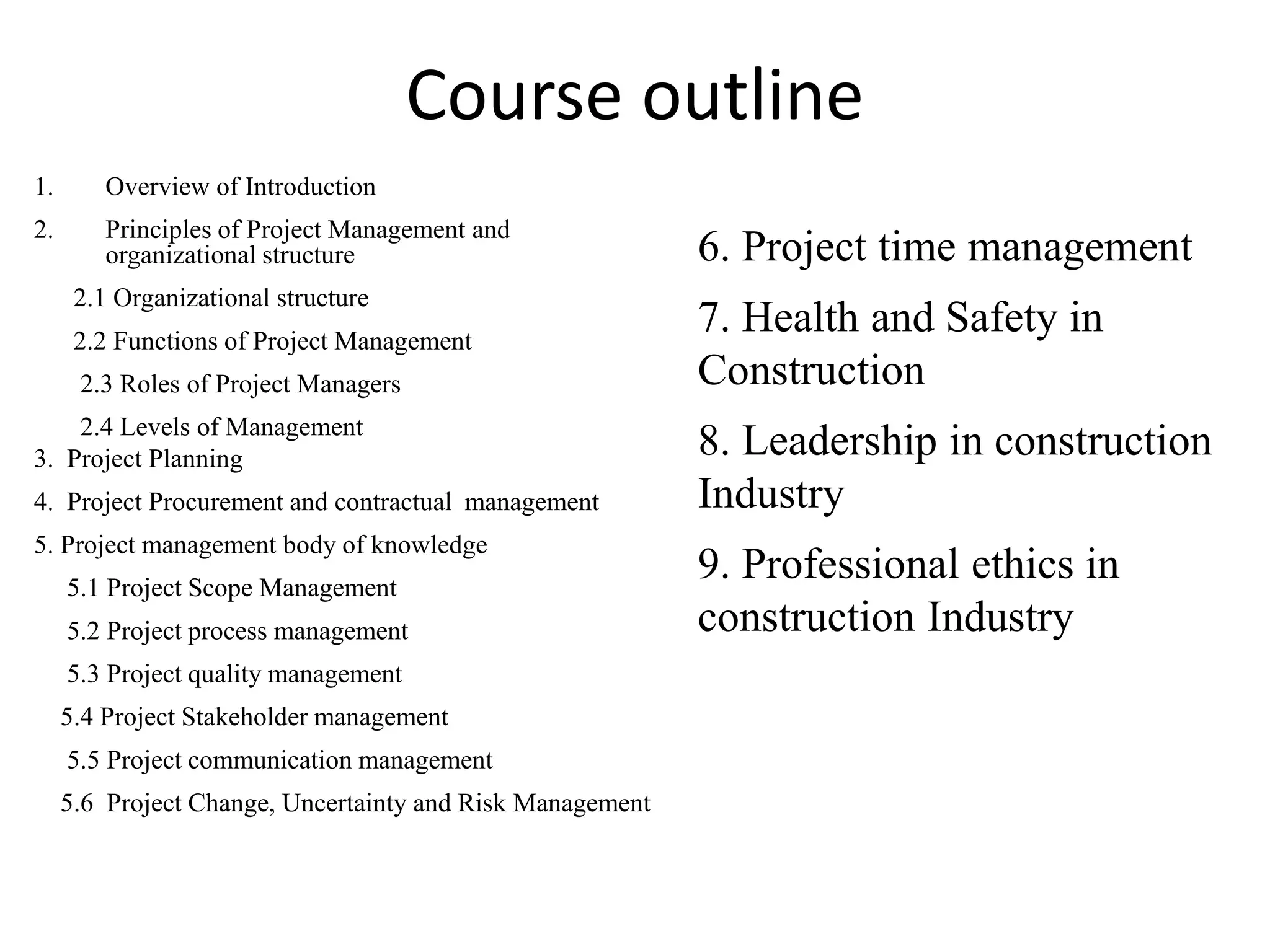Course outline
1. Overview of Introduction
2. Principles of Project Management and
organizational structure
2.1 Organizational structure
2.2 Functions of Project Management
2.3 Roles of Project Managers
2.4 Levels of Management
3. Project Planning
4. Project Procurement and contractual management
5. Project management body of knowledge
5.1 Project Scope Management
5.2 Project process management
5.3 Project quality management
5.4 Project Stakeholder management
5.5 Project communication management
5.6 Project Change, Uncertainty and Risk Management
6. Project time management
7. Health and Safety in
Construction
8. Leadership in construction
Industry
9. Professional ethics in
construction Industry
 