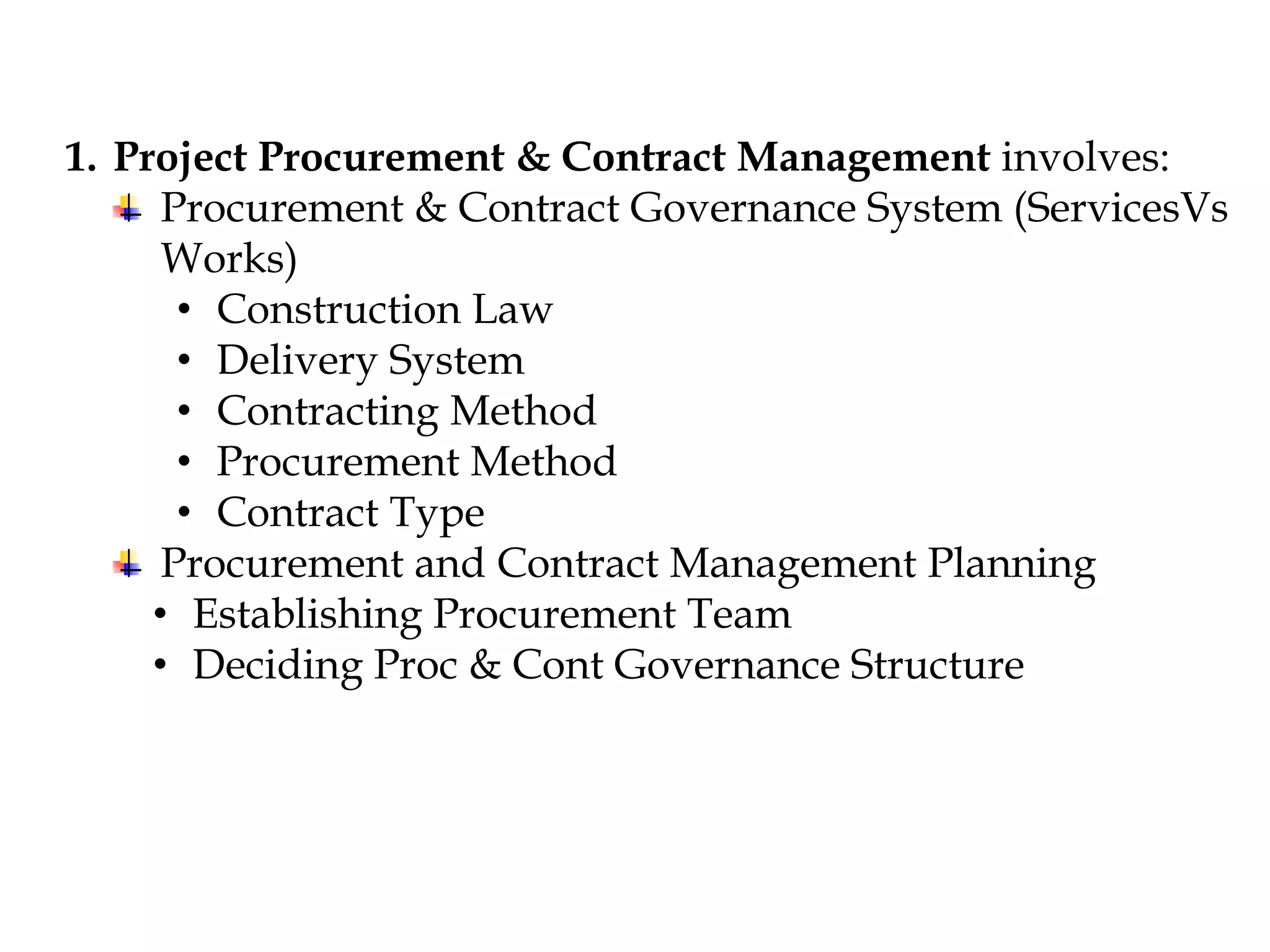 1. Project Procurement & Contract Management involves:
Procurement & Contract Governance System (ServicesVs
Works)
• Construction Law
• Delivery System
• Contracting Method
• Procurement Method
• Contract Type
Procurement and Contract Management Planning
• Establishing Procurement Team
• Deciding Proc & Cont Governance Structure
 