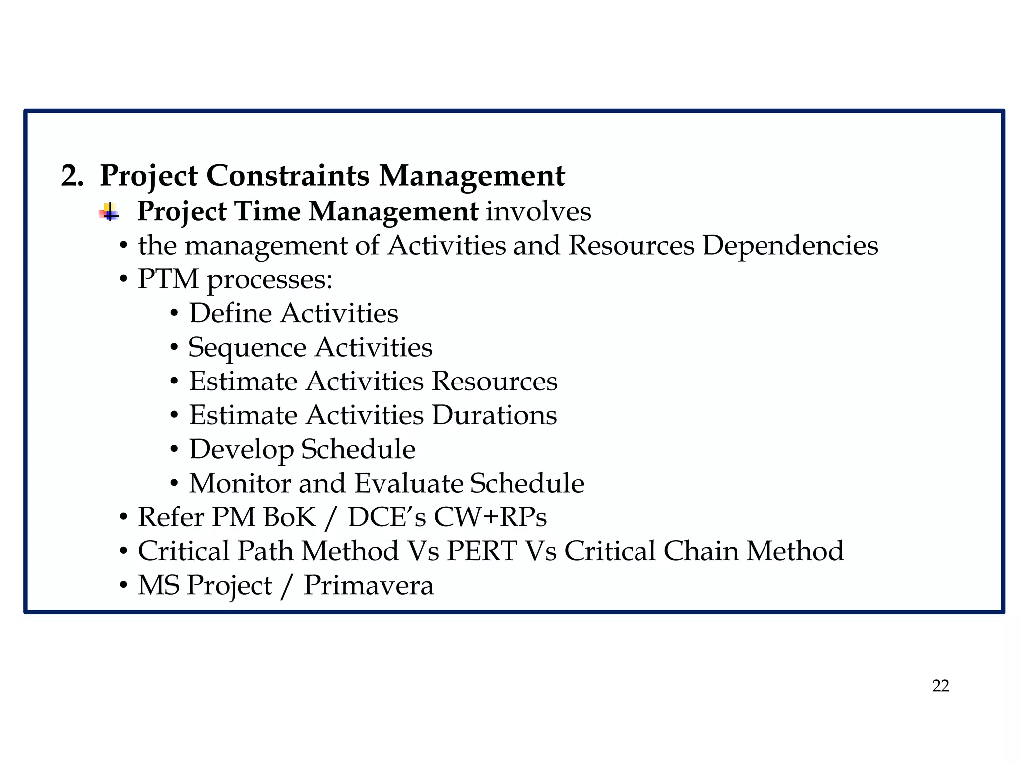 22
2. Project Constraints Management
Project Time Management involves
• the management of Activities and Resources Dependencies
• PTM processes:
• Define Activities
• Sequence Activities
• Estimate Activities Resources
• Estimate Activities Durations
• Develop Schedule
• Monitor and Evaluate Schedule
• Refer PM BoK / DCE’s CW+RPs
• Critical Path Method Vs PERT Vs Critical Chain Method
• MS Project / Primavera
 