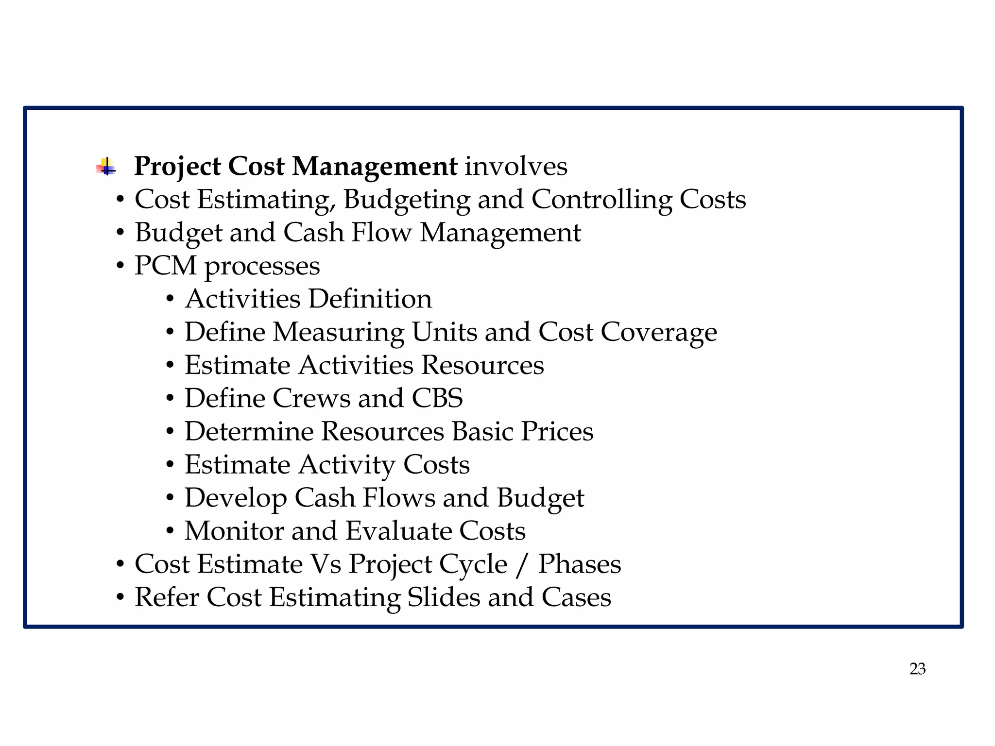 23
Project Cost Management involves
• Cost Estimating, Budgeting and Controlling Costs
• Budget and Cash Flow Management
• PCM processes
• Activities Definition
• Define Measuring Units and Cost Coverage
• Estimate Activities Resources
• Define Crews and CBS
• Determine Resources Basic Prices
• Estimate Activity Costs
• Develop Cash Flows and Budget
• Monitor and Evaluate Costs
• Cost Estimate Vs Project Cycle / Phases
• Refer Cost Estimating Slides and Cases
 