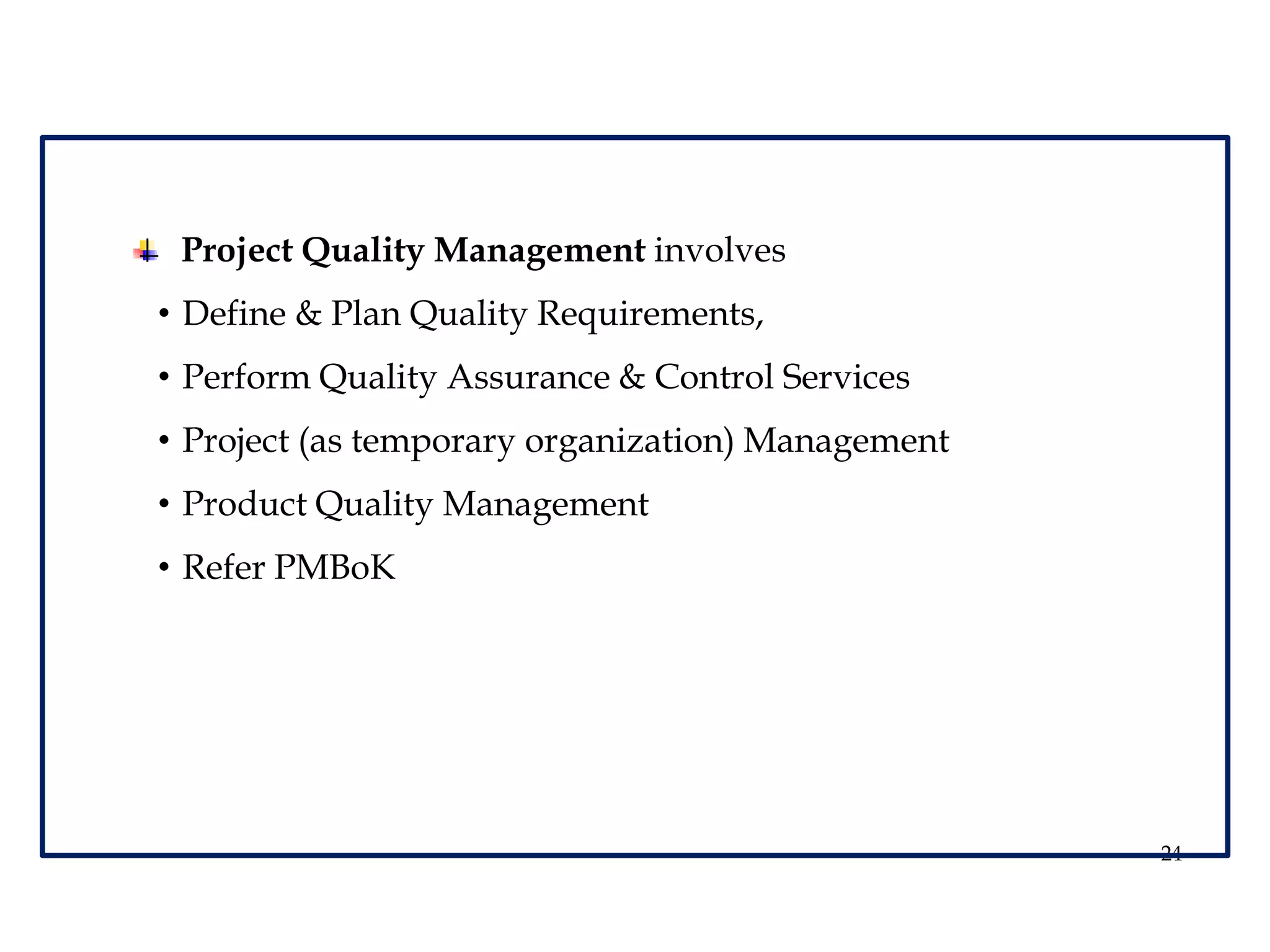 24
Project Quality Management involves
• Define & Plan Quality Requirements,
• Perform Quality Assurance & Control Services
• Project (as temporary organization) Management
• Product Quality Management
• Refer PMBoK
 