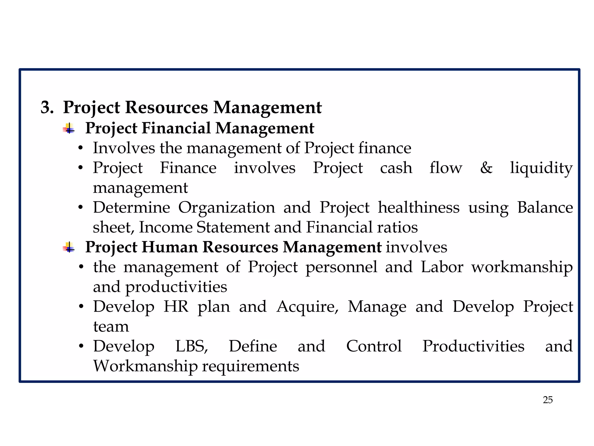 25
3. Project Resources Management
Project Financial Management
• Involves the management of Project finance
• Project Finance involves Project cash flow & liquidity
management
• Determine Organization and Project healthiness using Balance
sheet, Income Statement and Financial ratios
Project Human Resources Management involves
• the management of Project personnel and Labor workmanship
and productivities
• Develop HR plan and Acquire, Manage and Develop Project
team
• Develop LBS, Define and Control Productivities and
Workmanship requirements
 