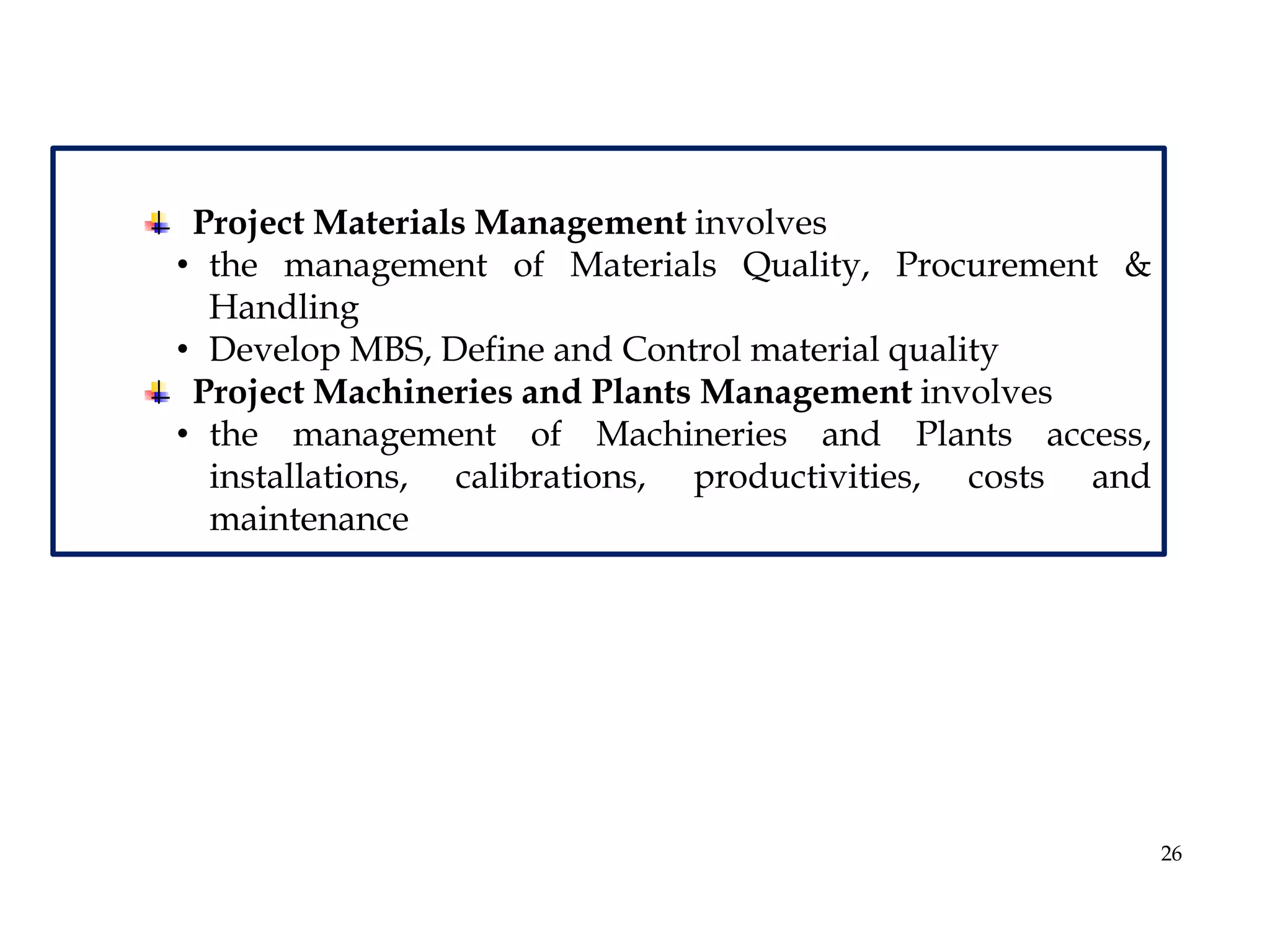 26
Project Materials Management involves
• the management of Materials Quality, Procurement &
Handling
• Develop MBS, Define and Control material quality
Project Machineries and Plants Management involves
• the management of Machineries and Plants access,
installations, calibrations, productivities, costs and
maintenance
 