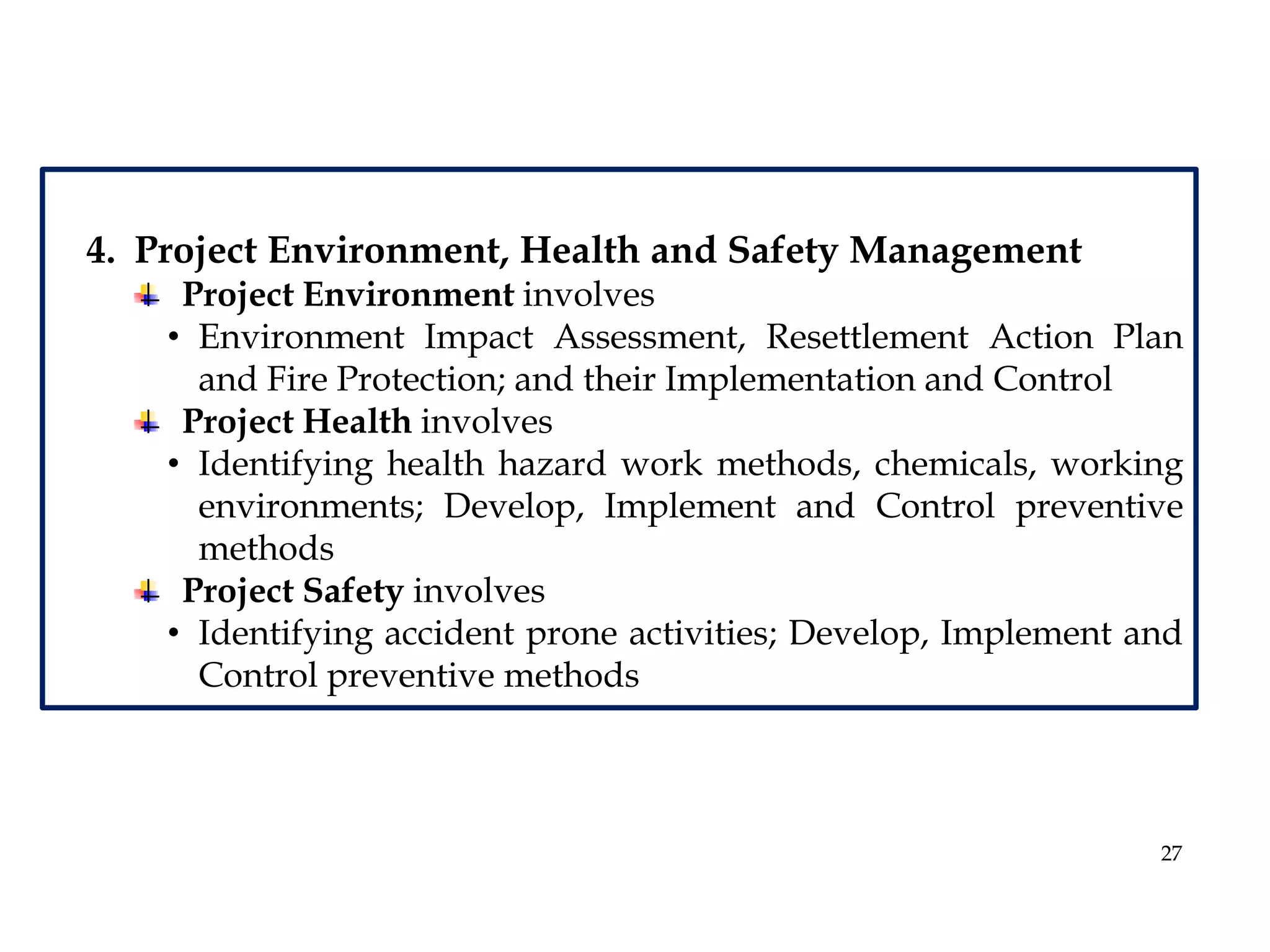 27
4. Project Environment, Health and Safety Management
Project Environment involves
• Environment Impact Assessment, Resettlement Action Plan
and Fire Protection; and their Implementation and Control
Project Health involves
• Identifying health hazard work methods, chemicals, working
environments; Develop, Implement and Control preventive
methods
Project Safety involves
• Identifying accident prone activities; Develop, Implement and
Control preventive methods
 