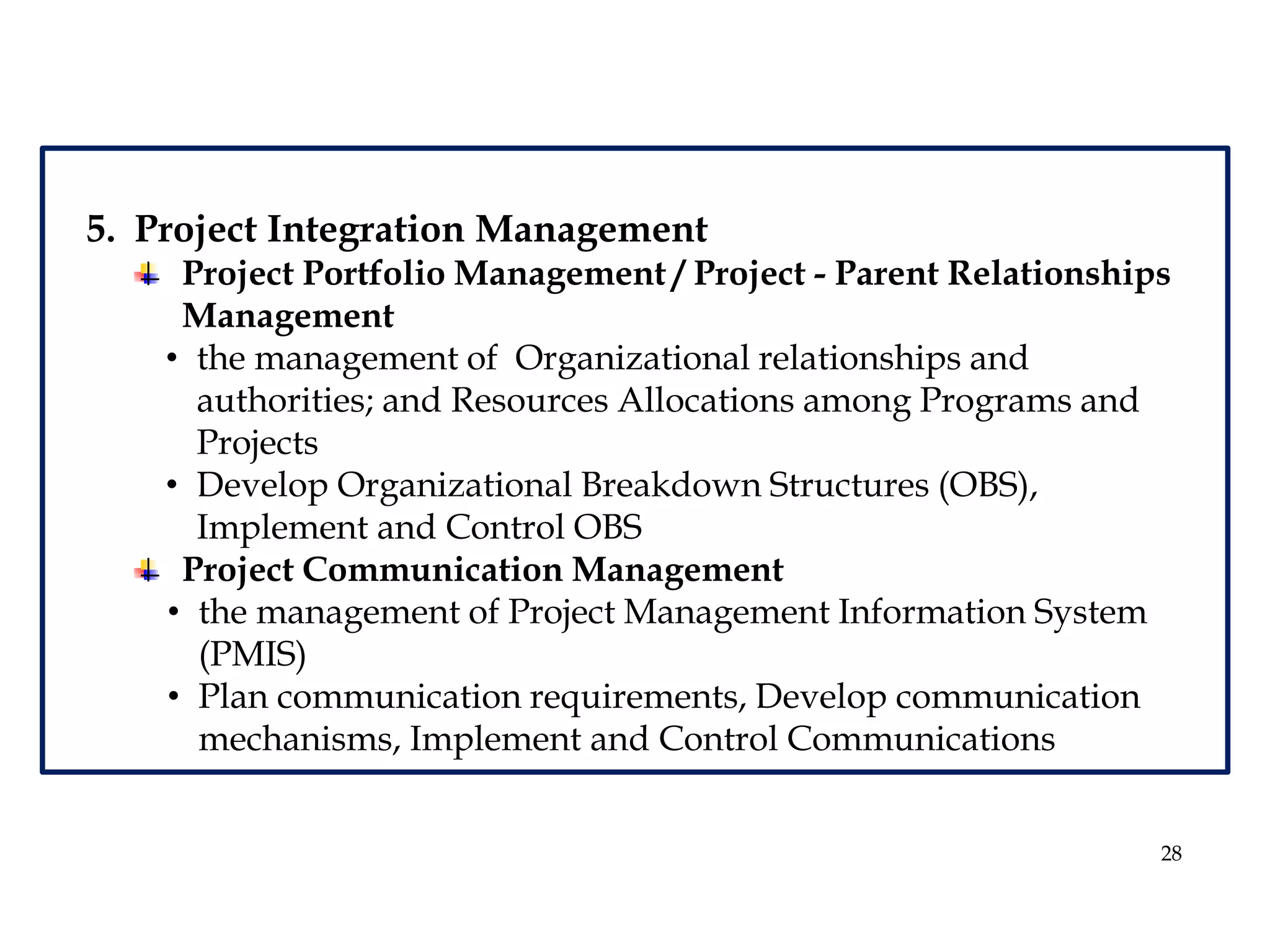 28
5. Project Integration Management
Project Portfolio Management / Project - Parent Relationships
Management
• the management of Organizational relationships and
authorities; and Resources Allocations among Programs and
Projects
• Develop Organizational Breakdown Structures (OBS),
Implement and Control OBS
Project Communication Management
• the management of Project Management Information System
(PMIS)
• Plan communication requirements, Develop communication
mechanisms, Implement and Control Communications
 