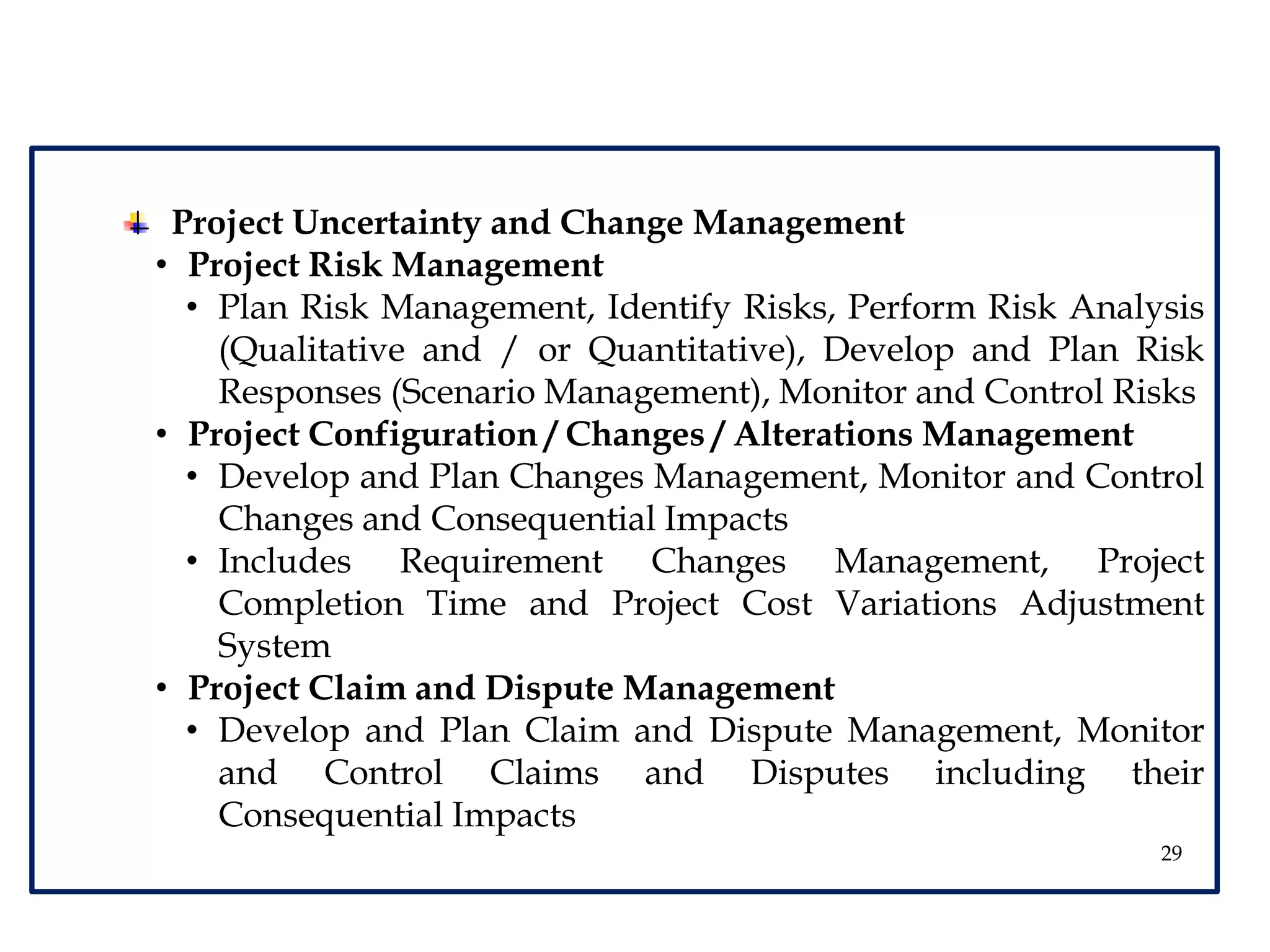 29
Project Uncertainty and Change Management
• Project Risk Management
• Plan Risk Management, Identify Risks, Perform Risk Analysis
(Qualitative and / or Quantitative), Develop and Plan Risk
Responses (Scenario Management), Monitor and Control Risks
• Project Configuration / Changes / Alterations Management
• Develop and Plan Changes Management, Monitor and Control
Changes and Consequential Impacts
• Includes Requirement Changes Management, Project
Completion Time and Project Cost Variations Adjustment
System
• Project Claim and Dispute Management
• Develop and Plan Claim and Dispute Management, Monitor
and Control Claims and Disputes including their
Consequential Impacts
 