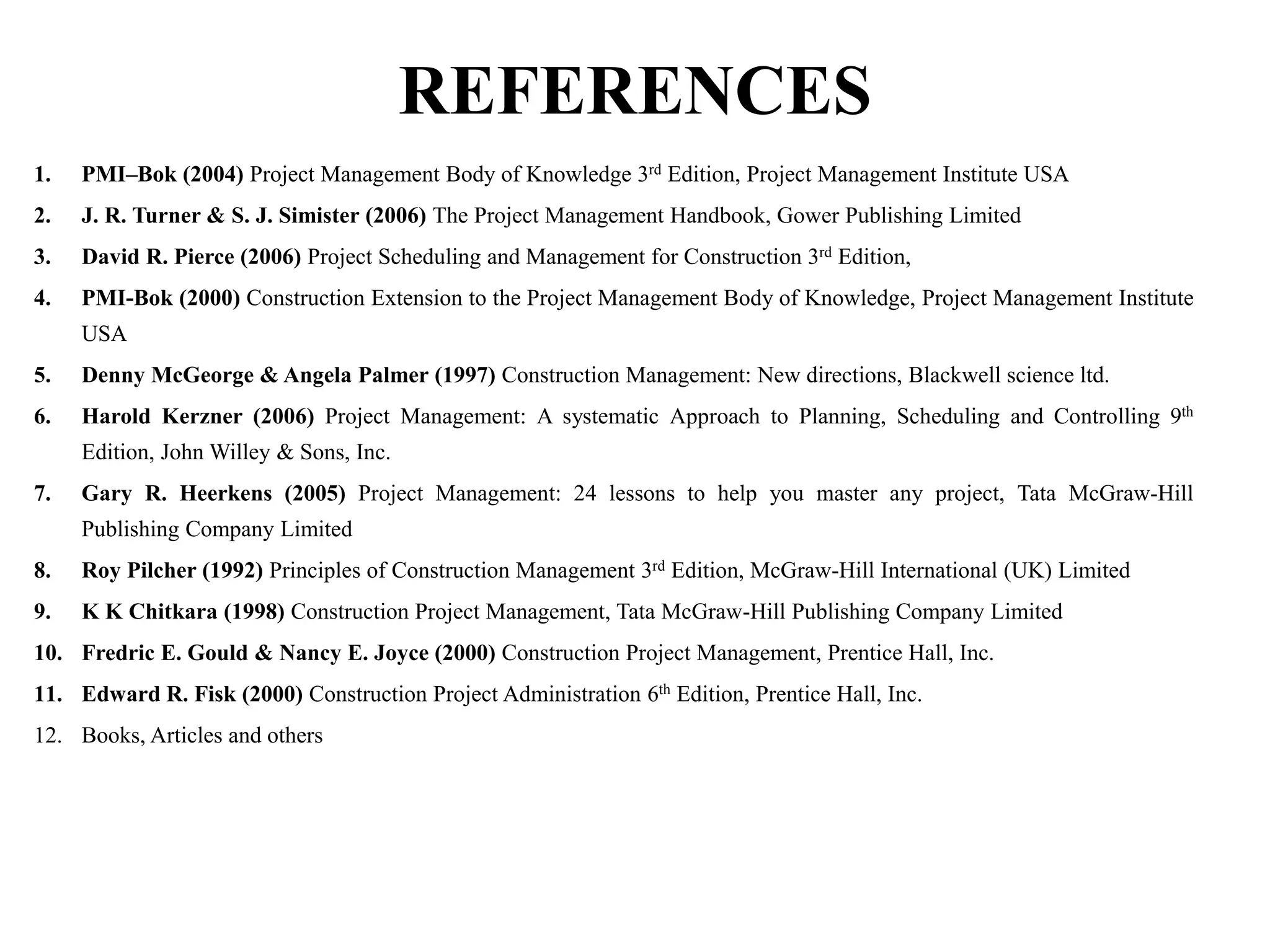 REFERENCES
1. PMI–Bok (2004) Project Management Body of Knowledge 3rd Edition, Project Management Institute USA
2. J. R. Turner & S. J. Simister (2006) The Project Management Handbook, Gower Publishing Limited
3. David R. Pierce (2006) Project Scheduling and Management for Construction 3rd Edition,
4. PMI-Bok (2000) Construction Extension to the Project Management Body of Knowledge, Project Management Institute
USA
5. Denny McGeorge & Angela Palmer (1997) Construction Management: New directions, Blackwell science ltd.
6. Harold Kerzner (2006) Project Management: A systematic Approach to Planning, Scheduling and Controlling 9th
Edition, John Willey & Sons, Inc.
7. Gary R. Heerkens (2005) Project Management: 24 lessons to help you master any project, Tata McGraw-Hill
Publishing Company Limited
8. Roy Pilcher (1992) Principles of Construction Management 3rd Edition, McGraw-Hill International (UK) Limited
9. K K Chitkara (1998) Construction Project Management, Tata McGraw-Hill Publishing Company Limited
10. Fredric E. Gould & Nancy E. Joyce (2000) Construction Project Management, Prentice Hall, Inc.
11. Edward R. Fisk (2000) Construction Project Administration 6th Edition, Prentice Hall, Inc.
12. Books, Articles and others
 