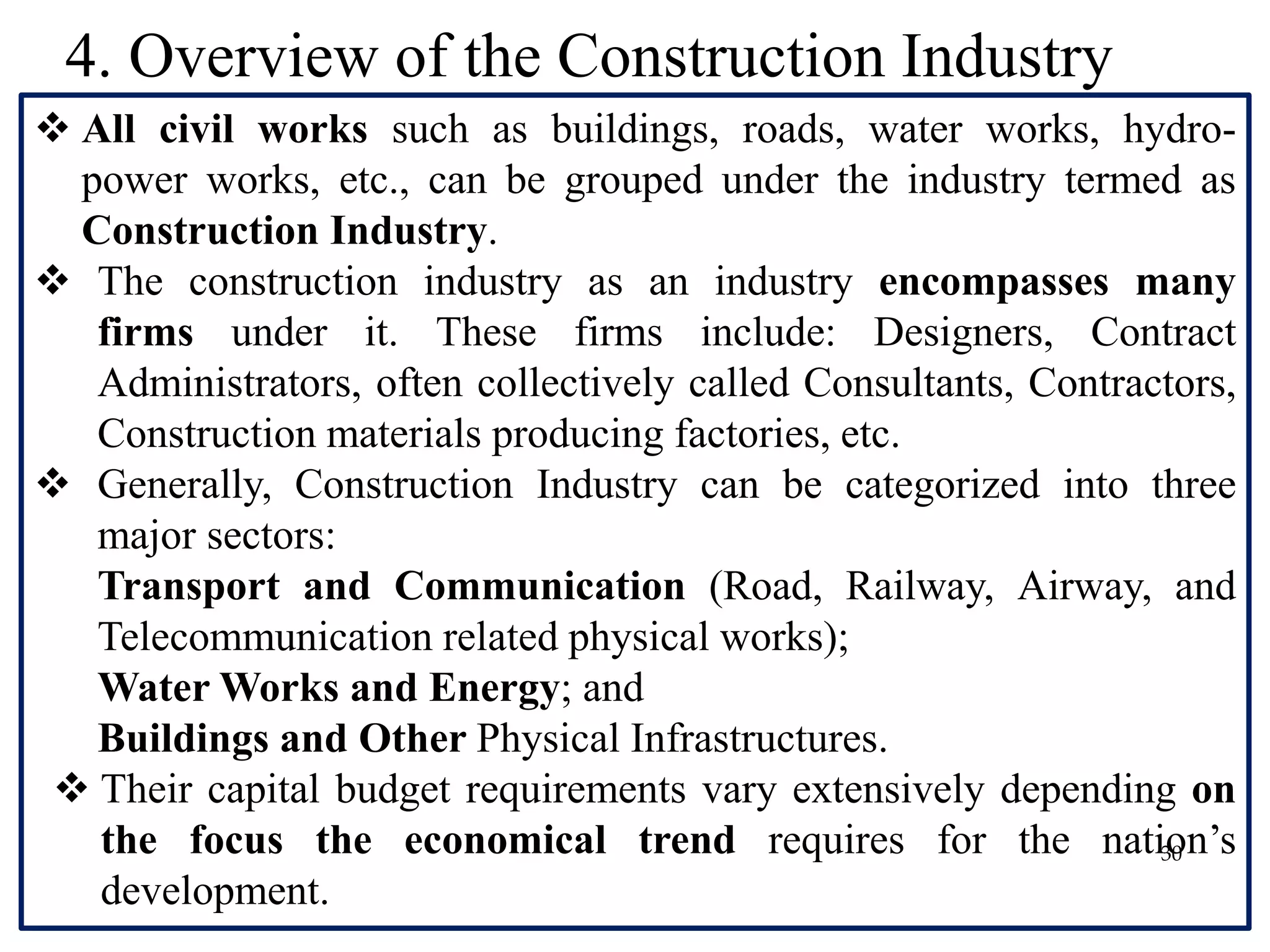 30
 All civil works such as buildings, roads, water works, hydro-
power works, etc., can be grouped under the industry termed as
Construction Industry.
 The construction industry as an industry encompasses many
firms under it. These firms include: Designers, Contract
Administrators, often collectively called Consultants, Contractors,
Construction materials producing factories, etc.
 Generally, Construction Industry can be categorized into three
major sectors:
Transport and Communication (Road, Railway, Airway, and
Telecommunication related physical works);
Water Works and Energy; and
Buildings and Other Physical Infrastructures.
 Their capital budget requirements vary extensively depending on
the focus the economical trend requires for the nation’s
development.
4. Overview of the Construction Industry
 