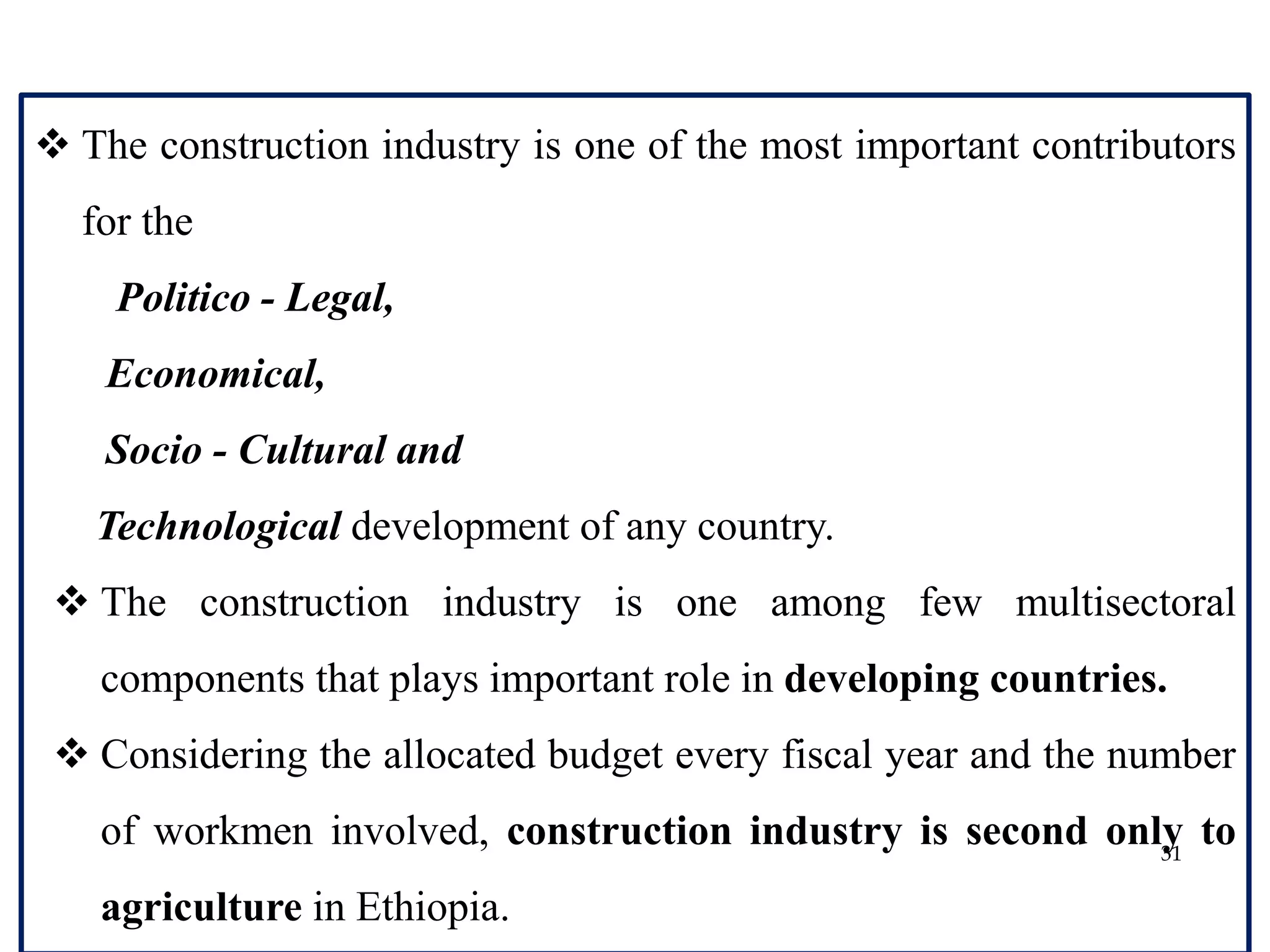31
 The construction industry is one of the most important contributors
for the
Politico - Legal,
Economical,
Socio - Cultural and
Technological development of any country.
 The construction industry is one among few multisectoral
components that plays important role in developing countries.
 Considering the allocated budget every fiscal year and the number
of workmen involved, construction industry is second only to
agriculture in Ethiopia.
 