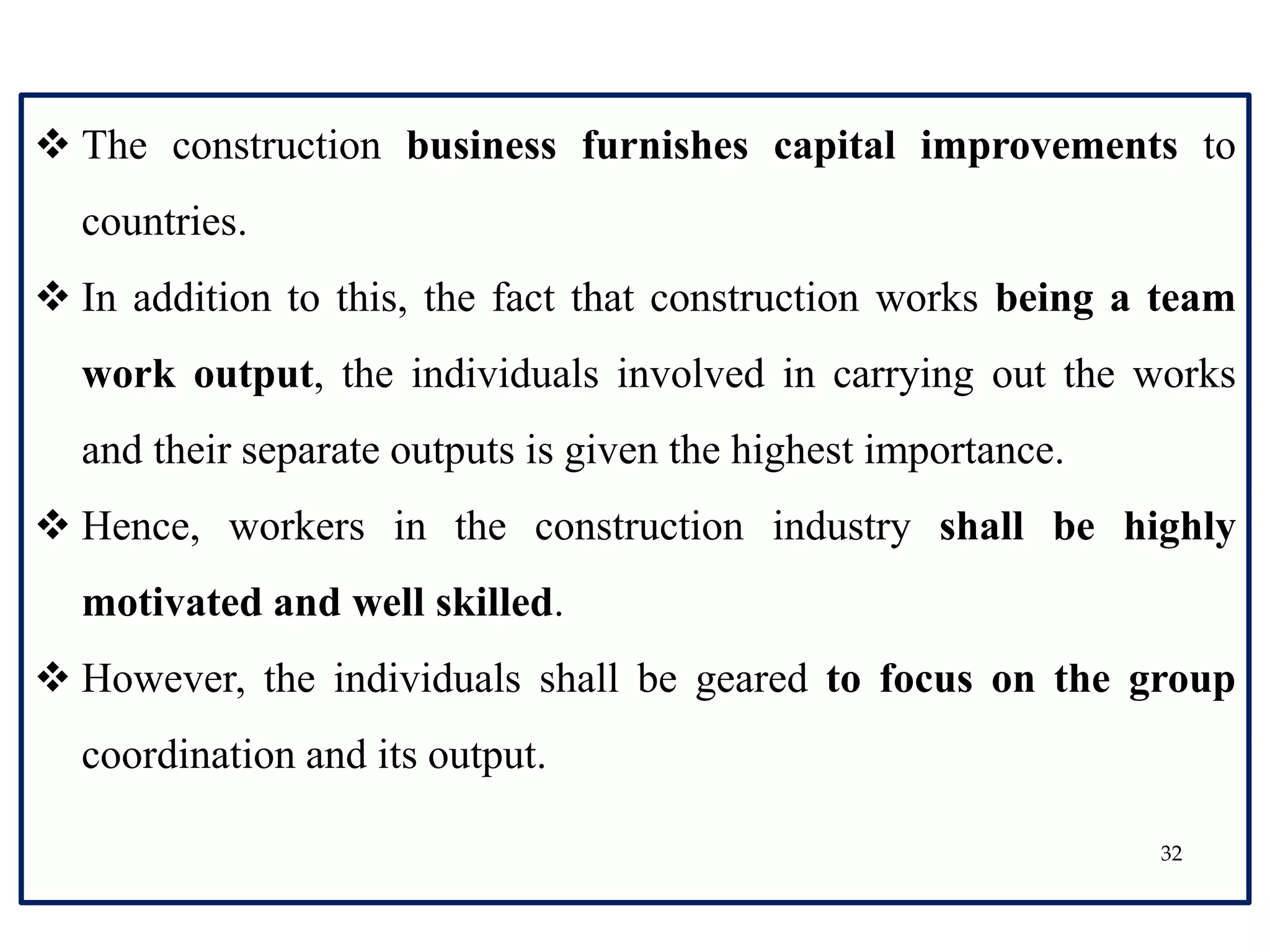 32
 The construction business furnishes capital improvements to
countries.
 In addition to this, the fact that construction works being a team
work output, the individuals involved in carrying out the works
and their separate outputs is given the highest importance.
 Hence, workers in the construction industry shall be highly
motivated and well skilled.
 However, the individuals shall be geared to focus on the group
coordination and its output.
 