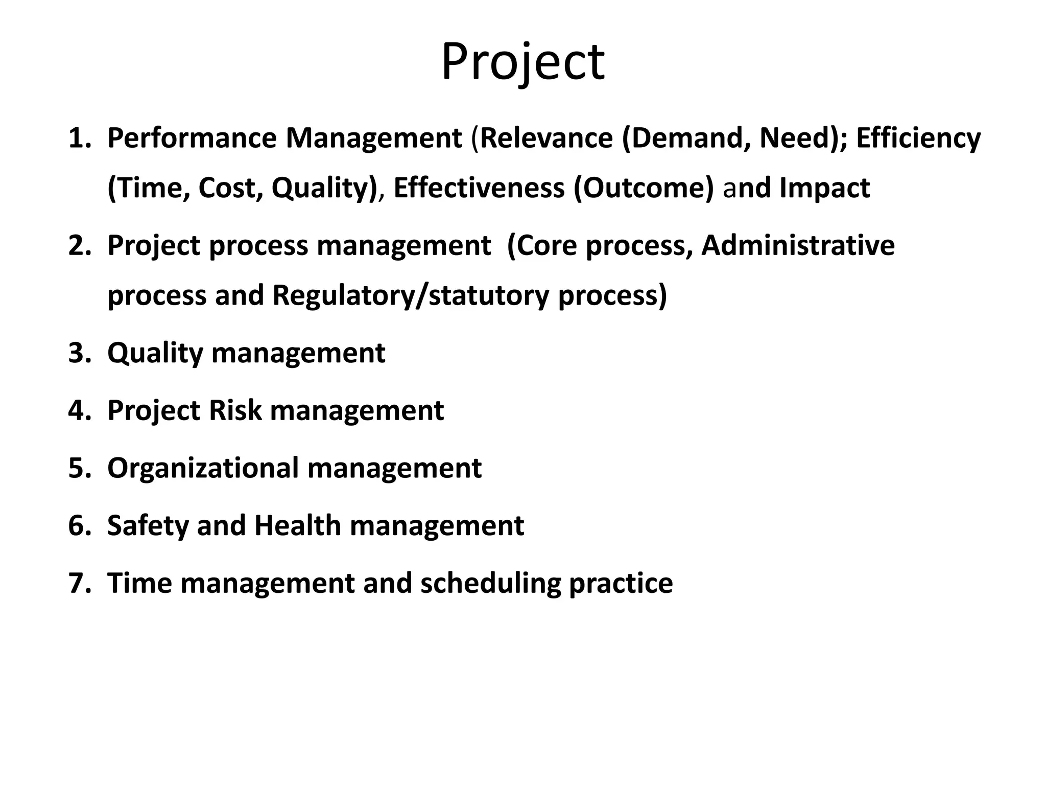Project
1. Performance Management (Relevance (Demand, Need); Efficiency
(Time, Cost, Quality), Effectiveness (Outcome) and Impact
2. Project process management (Core process, Administrative
process and Regulatory/statutory process)
3. Quality management
4. Project Risk management
5. Organizational management
6. Safety and Health management
7. Time management and scheduling practice
 