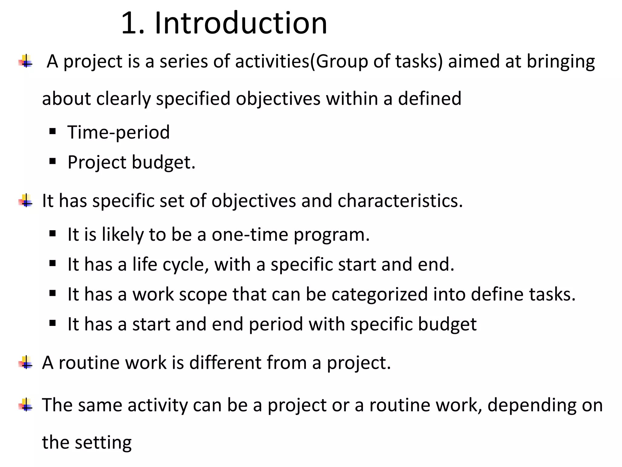 1. Introduction
A project is a series of activities(Group of tasks) aimed at bringing
about clearly specified objectives within a defined
 Time-period
 Project budget.
It has specific set of objectives and characteristics.
 It is likely to be a one-time program.
 It has a life cycle, with a specific start and end.
 It has a work scope that can be categorized into define tasks.
 It has a start and end period with specific budget
A routine work is different from a project.
The same activity can be a project or a routine work, depending on
the setting
 