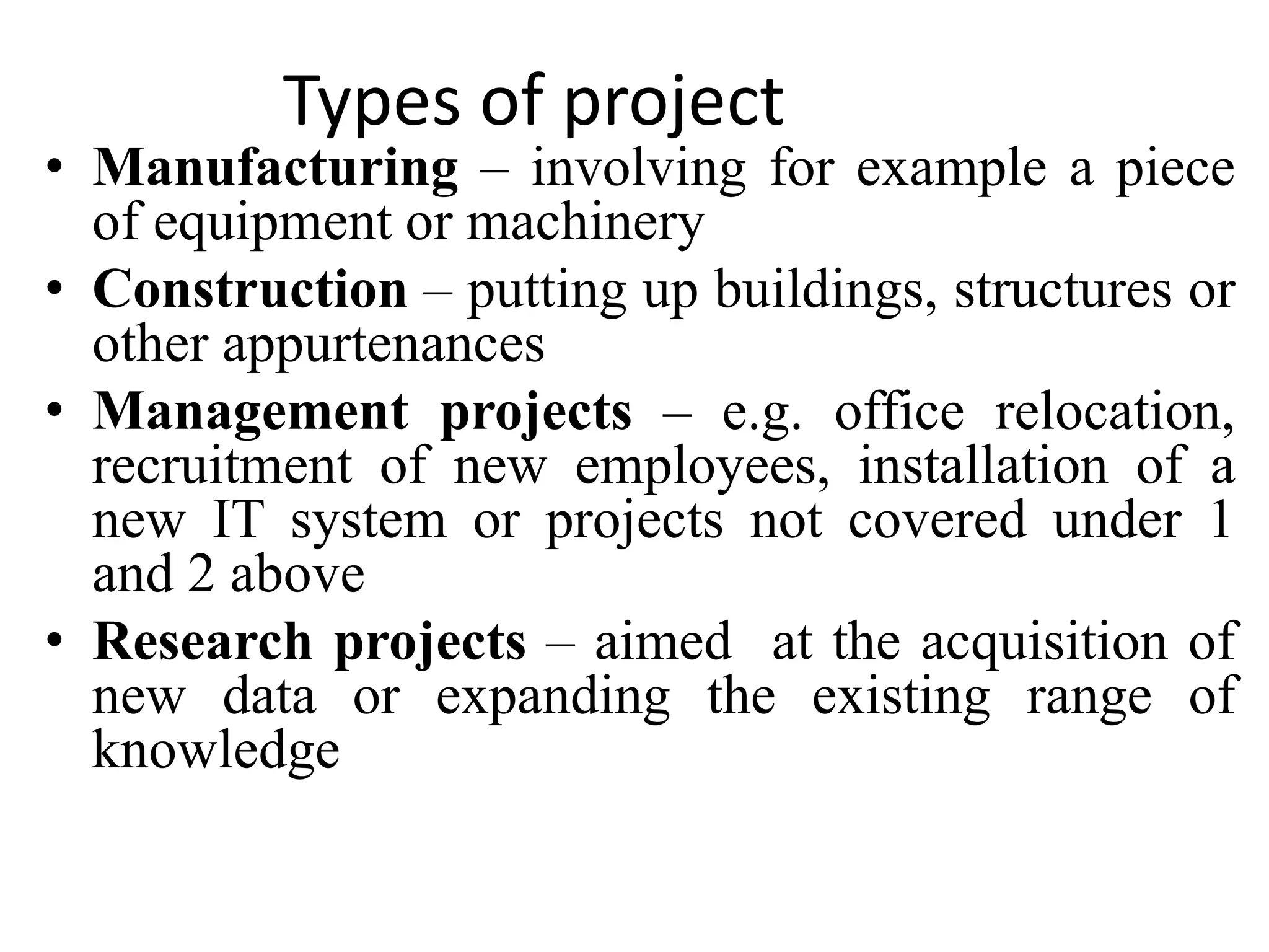 Types of project
• Manufacturing – involving for example a piece
of equipment or machinery
• Construction – putting up buildings, structures or
other appurtenances
• Management projects – e.g. office relocation,
recruitment of new employees, installation of a
new IT system or projects not covered under 1
and 2 above
• Research projects – aimed at the acquisition of
new data or expanding the existing range of
knowledge
 