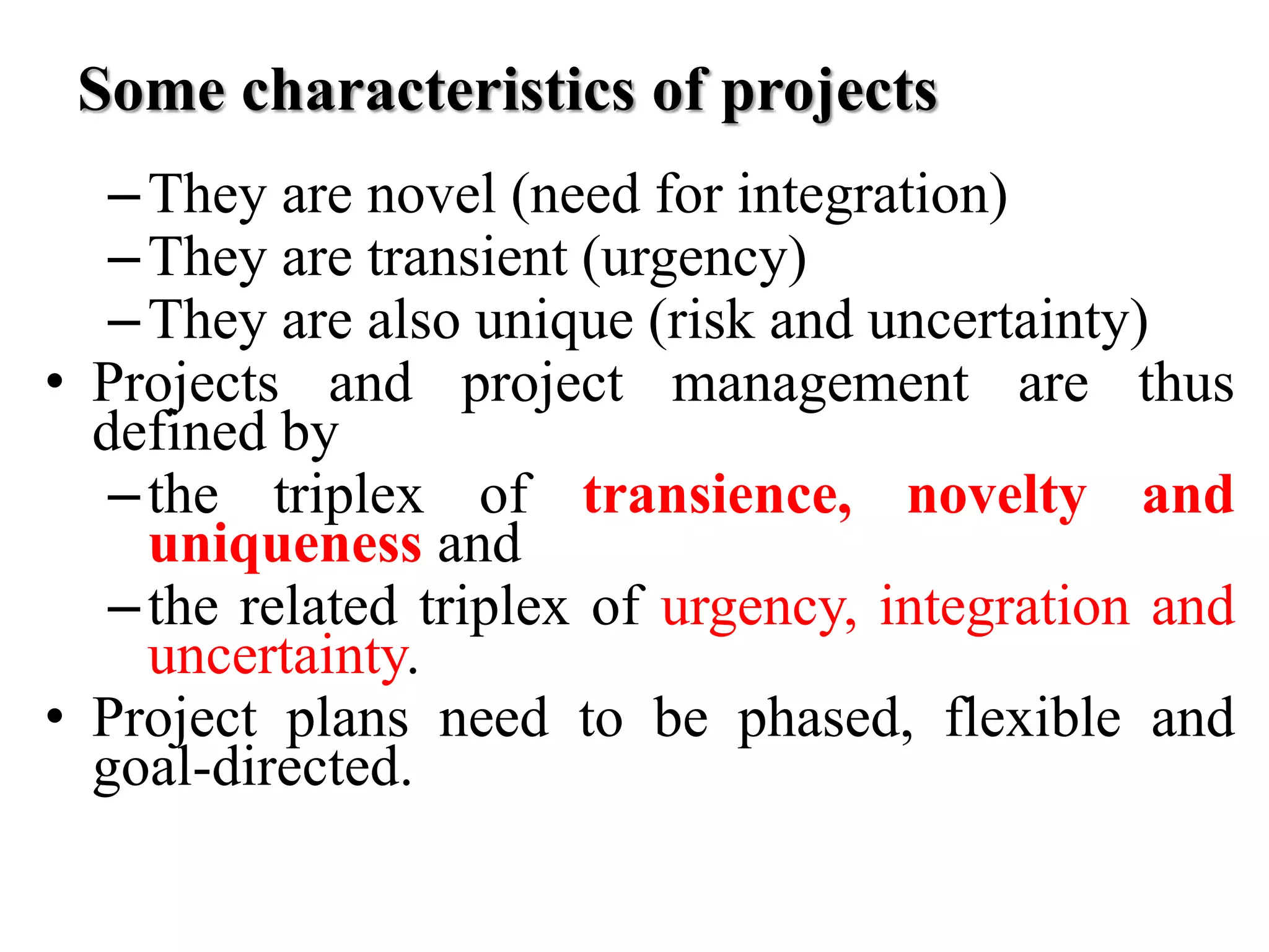 Some characteristics of projects
–They are novel (need for integration)
–They are transient (urgency)
–They are also unique (risk and uncertainty)
• Projects and project management are thus
defined by
–the triplex of transience, novelty and
uniqueness and
–the related triplex of urgency, integration and
uncertainty.
• Project plans need to be phased, flexible and
goal-directed.
 