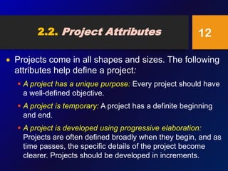 2.2. Project Attributes
 Projects come in all shapes and sizes. The following
attributes help define a project:
 A project has a unique purpose: Every project should have
a well-defined objective.
 A project is temporary: A project has a definite beginning
and end.
 A project is developed using progressive elaboration:
Projects are often defined broadly when they begin, and as
time passes, the specific details of the project become
clearer. Projects should be developed in increments.
12
 