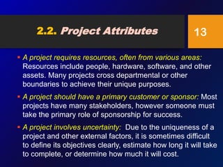 2.2. Project Attributes
 A project requires resources, often from various areas:
Resources include people, hardware, software, and other
assets. Many projects cross departmental or other
boundaries to achieve their unique purposes.
 A project should have a primary customer or sponsor: Most
projects have many stakeholders, however someone must
take the primary role of sponsorship for success.
 A project involves uncertainty: Due to the uniqueness of a
project and other external factors, it is sometimes difficult
to define its objectives clearly, estimate how long it will take
to complete, or determine how much it will cost.
13
 