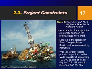 2.3. Project Constraints
 An example of a project that
cut quality because the
project costs were fixed.
 Located in the Roncador
Field, Campos Basin,
Brazil, and was operated by
Petrobras.
 Was the largest footing
production platform in the
world capable of processing
180,000 barrels of oil per
day and 5.2 million cubic
meters of gas per day.
17
Figure 2: The Petrobras P-36 oil
platform. P36 No 010 by
Richard Collinson
https://www.flickr.com/photos/richard_collinson/
 