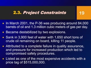 2.3. Project Constraints
 In March 2001, the P-36 was producing around 84,000
barrels of oil and 1.3 million cubic meters of gas per day.
 Became destabilized by two explosions.
 Sank in 3,900 feet of water with 1,650 short tons of
crude oil remaining on board, killing 11 people.
 Attributed to a complete failure in quality assurance,
and pressure for increased production which led to
compromised safety procedures.
 Listed as one of the most expensive accidents with a
price tag of $515,000,000.
19
 