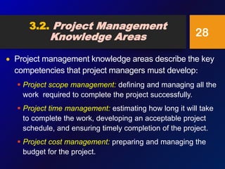 3.2. Project Management
Knowledge Areas
 Project management knowledge areas describe the key
competencies that project managers must develop:
 Project scope management: defining and managing all the
work required to complete the project successfully.
 Project time management: estimating how long it will take
to complete the work, developing an acceptable project
schedule, and ensuring timely completion of the project.
 Project cost management: preparing and managing the
budget for the project.
28
 