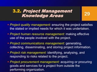 3.2. Project Management
Knowledge Areas
 Project quality management: ensuring the project satisfies
the stated or implied needs for which it was undertaken.
 Project human resource management: making effective
use of the people involved with the project.
 Project communications management: generating,
collecting, disseminating, and storing project information.
 Project risk management: identifying, analysing, and
responding to risks related to the project.
 Project procurement management: acquiring or procuring
goods and services for a project from outside the
performing organization.
29
 