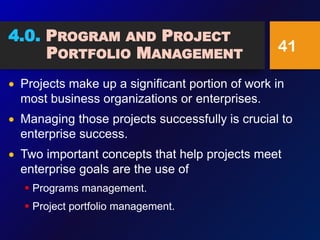 4.0. PROGRAM AND PROJECT
PORTFOLIO MANAGEMENT
 Projects make up a significant portion of work in
most business organizations or enterprises.
 Managing those projects successfully is crucial to
enterprise success.
 Two important concepts that help projects meet
enterprise goals are the use of
 Programs management.
 Project portfolio management.
41
 