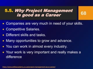  Companies are very much in need of your skills.
 Competitive Salaries.
 Different skills and tasks.
 Many opportunities to grow and advance.
 You can work in almost every industry.
 Your work is very important and really makes a
difference
68
5.5. Why Project Management
is good as a Career
https://www.skillsacademy.co.za/project-management-as-a-career/
 