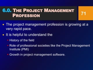 6.0. THE PROJECT MANAGEMENT
PROFESSION
 The project management profession is growing at a
very rapid pace.
 It is helpful to understand the
 History of the field
 Role of professional societies like the Project Management
Institute (PMI)
 Growth in project management software.
71
 