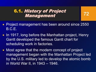  Project management has been around since 2550
B.C.E.
 In 1917, long before the Manhattan project, Henry
Gantt developed the famous Gantt chart for
scheduling work in factories.
 Most agree that the modern concept of project
management began with the Manhattan Project led
by the U.S. military led to develop the atomic bomb
in World War II, in 1943 – 1946.
72
6.1. History of Project
Management
 
