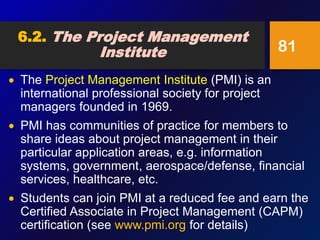  The Project Management Institute (PMI) is an
international professional society for project
managers founded in 1969.
 PMI has communities of practice for members to
share ideas about project management in their
particular application areas, e.g. information
systems, government, aerospace/defense, financial
services, healthcare, etc.
 Students can join PMI at a reduced fee and earn the
Certified Associate in Project Management (CAPM)
certification (see www.pmi.org for details)
81
6.2. The Project Management
Institute
 