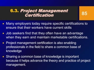  Many employers today require specific certifications to
ensure that their workers have current skills
 Job seekers find that they often have an advantage
when they earn and maintain marketable certifications.
 Project management certification is also enabling
professionals in the field to share a common base of
knowledge
 Sharing a common base of knowledge is important
because it helps advance the theory and practice of project
management.
85
6.3. Project Management
Certification
 